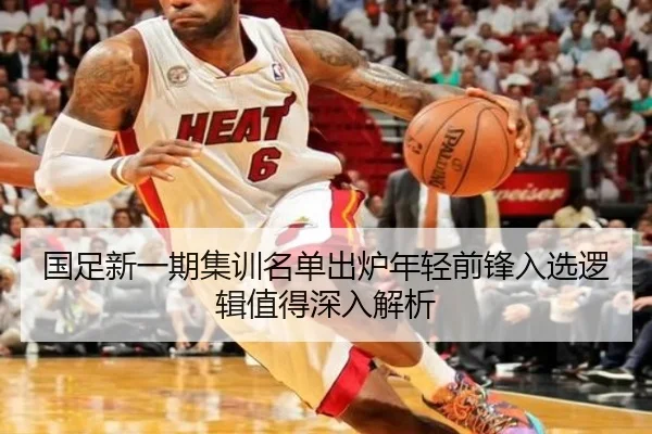 国足新一期集训名单出炉年轻前锋入选逻辑值得深入解析